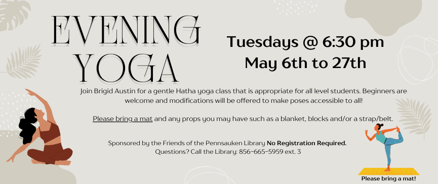 Evening Yoga. Tuesdays @ 6:30 pm May 6th to 27th. Join Brigid Austin for a gentle Hatha yoga class that is appropriate for all level students. Beginners are welcome and modifications will be offered to make poses accessible to all!  Please bring a mat and any props you may have such as a blanket, blocks and/or a strap/belt. Sponsored by the Friends of the Pennsauken Library No Registration Required.  Questions? Call the Library: 856-665-5959 ext. 3