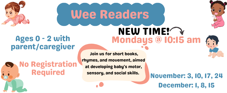 Wee Readers. Mondays @ 10:15 am. Join us for short books, rhymes, and movement, aimed at developing baby's motor, sensory, and social skills. Ages 0 - 2 with parent/caregiver. No Registration Required. November: 10, 17, 24. December: 1, 8, 15.
