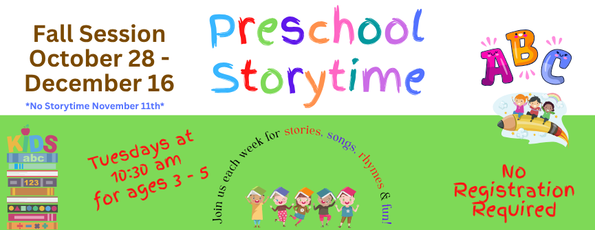 Preschool Storytime. Tuesdays at 10:30 am for ages 3 - 5. Fall Session October 28 - December 16. No Storytime November 11th. Join us each week for stories, songs, rhymes & fun! No Registration Required.