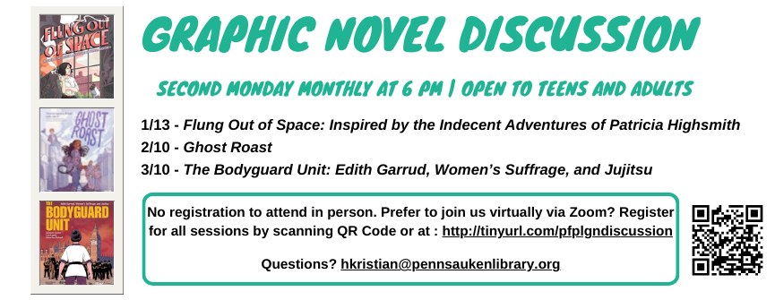 Graphic Novel Discussion Second Monday Monthly at 6 pM | Open to Teens and Adults. 1/13 - Flung Out of Space: Inspired by the Indecent Adventures of Patricia Highsmith  2/10 - Ghost Roast 3/10 - The Bodyguard Unit: Edith Garrud, Women’s Suffrage, and Jujitsu. No registration to attend in person. Prefer to join us virtually via Zoom? Register for all sessions by scanning QR Code or at : http://tinyurl.com/pfplgndiscussion  Questions? hkristian@pennsaukenlibrary.org 