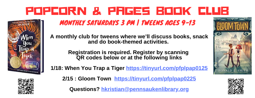 A monthly club for tweens where we’ll discuss books, snack and do book-themed activities.   Registration is required. Register by scanning  QR codes below or at the following links  1/18: When You Trap a Tiger https://tinyurl.com/pfplpap0125  2/15 : Gloom Town  https://tinyurl.com/pfplpap0225  Questions? hkristian@pennsaukenlibrary.org
