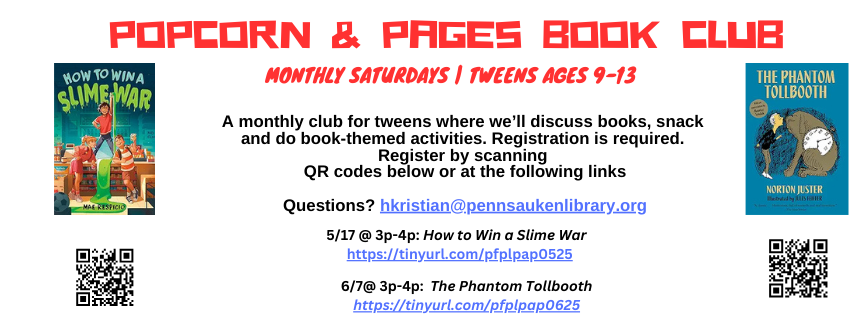 Popcorn & Pages Book Club. Monthly Saturdays | TWeens ages 9-13. A monthly club for tweens where we’ll discuss books, snack  and do book-themed activities. Registration is required.  Register by scanning QR codes below or at the following links. 5/17 @ 3p-4p: How to Win a Slime War. 6/7@ 3p-4p: The Phantom Tollbooth. Questions? hkristian@pennsaukenlibrary.org