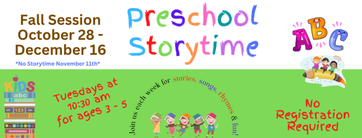 Preschool Storytime. Fall Session October 28 - December 16. *No Storytime November 11th* Tuesdays at 10:30 am for ages 3 - 5. Join us each week for stories, songs, rhymes & fun! No registration required.