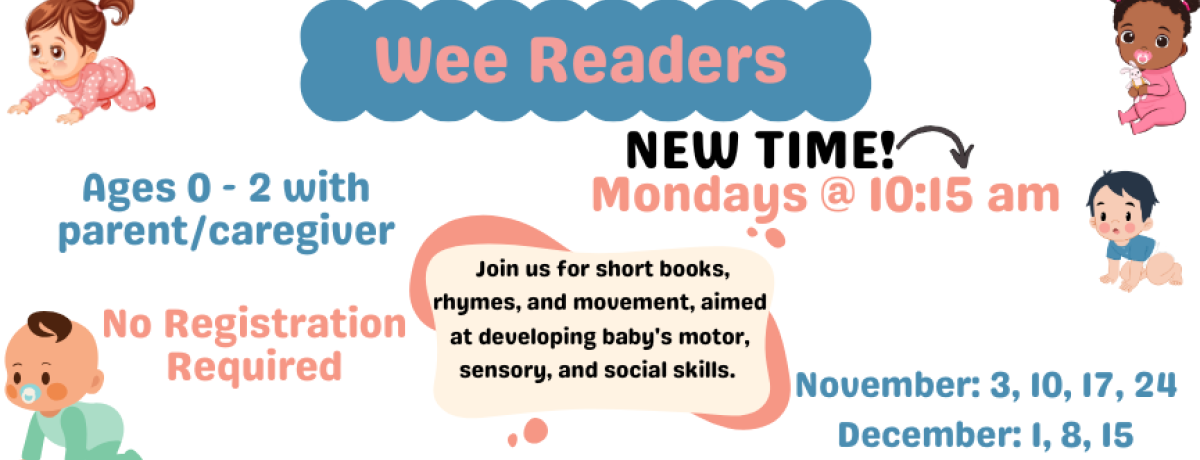 Wee Readers. Mondays @ 10:15 am. November: 3, 10, 17, 24, December: 1, 8, 15. Ages 0 - 2 with parent/caregiver. Join us for short books, rhymes, and movement, aimed at developing baby's motor, sensory, and social skills. No Registration Required.